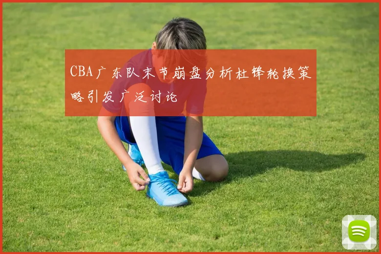 CBA广东队末节崩盘分析杜锋轮换策略引发广泛讨论