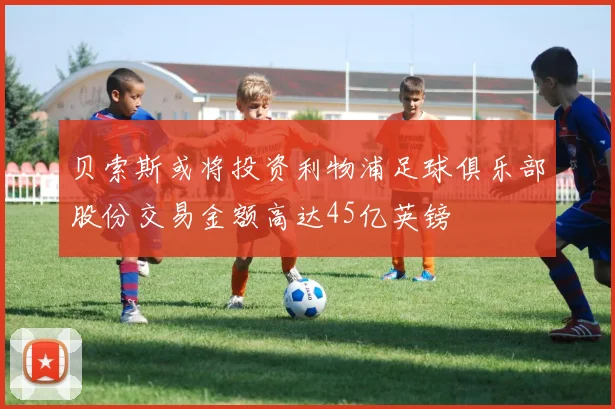 贝索斯或将投资利物浦足球俱乐部股份交易金额高达45亿英镑