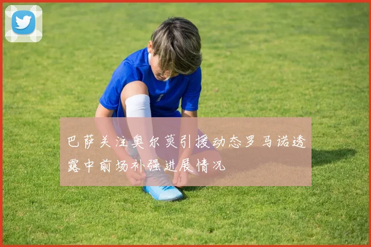 巴萨关注奥尔莫引援动态罗马诺透露中前场补强进展情况