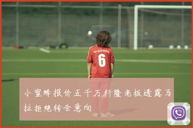 小蜜蜂报价五千万科隆老板透露马拉拒绝转会意向