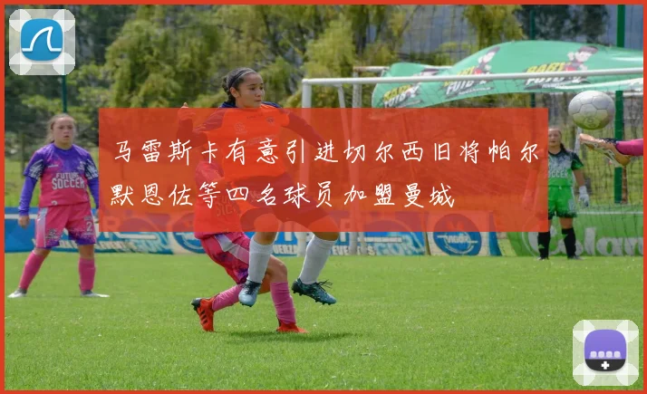 马雷斯卡有意引进切尔西旧将帕尔默恩佐等四名球员加盟曼城