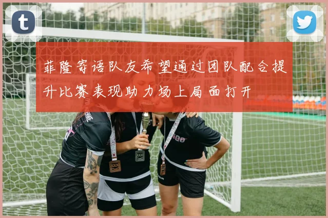 菲隆寄语队友希望通过团队配合提升比赛表现助力场上局面打开