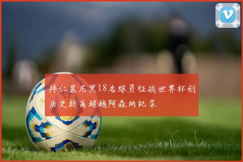 拜仁慕尼黑18名球员征战世界杯创历史新高超越阿森纳纪录