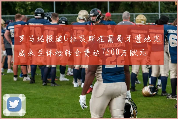 罗马诺报道G拉莫斯在葡萄牙营地完成米兰体检转会费达7500万欧元