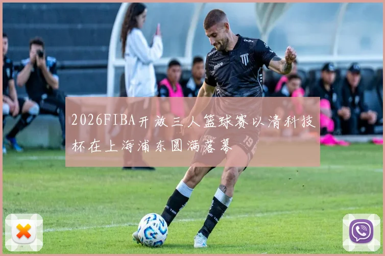 2026FIBA开放三人篮球赛以清科技杯在上海浦东圆满落幕