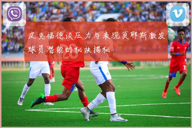 皮克福德谈压力与表现莫耶斯激发球员潜能的秘诀揭秘
