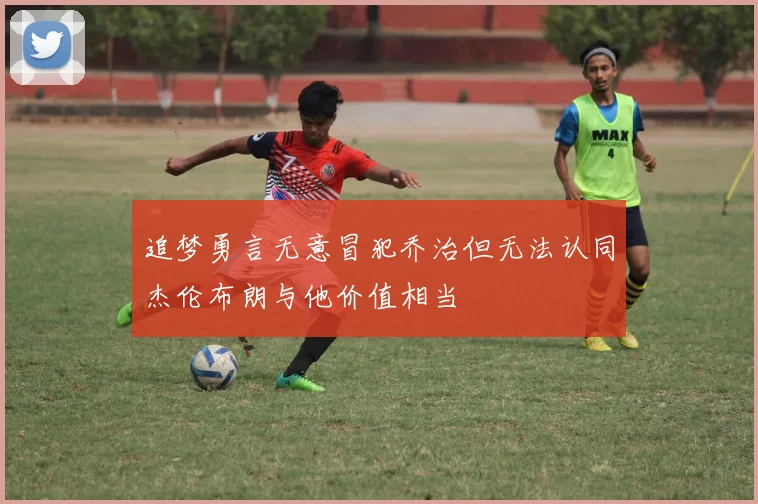 追梦勇言无意冒犯乔治但无法认同杰伦布朗与他价值相当