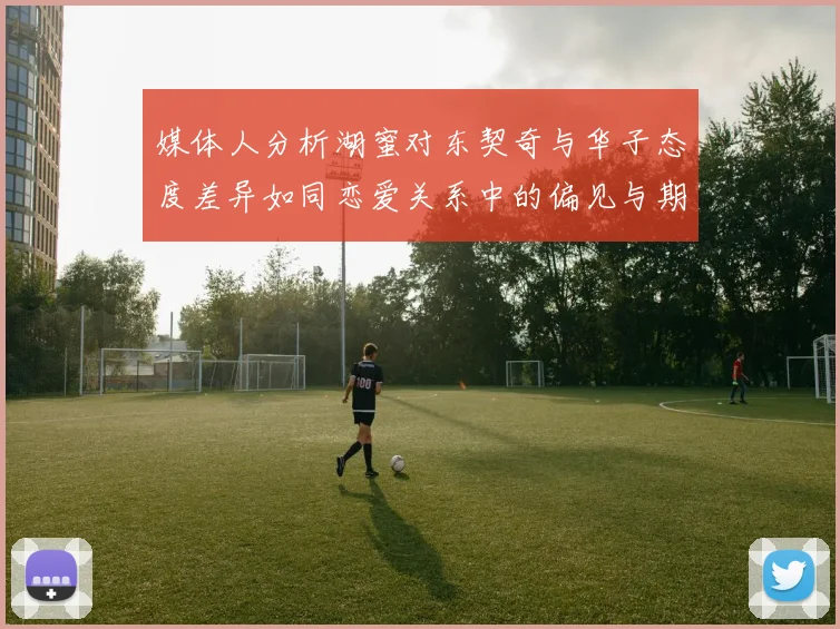 媒体人分析湖蜜对东契奇与华子态度差异如同恋爱关系中的偏见与期待