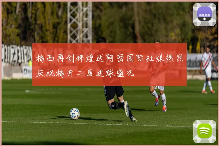 梅西再创辉煌迈阿密国际社媒热烈庆祝梅开二度进球盛况